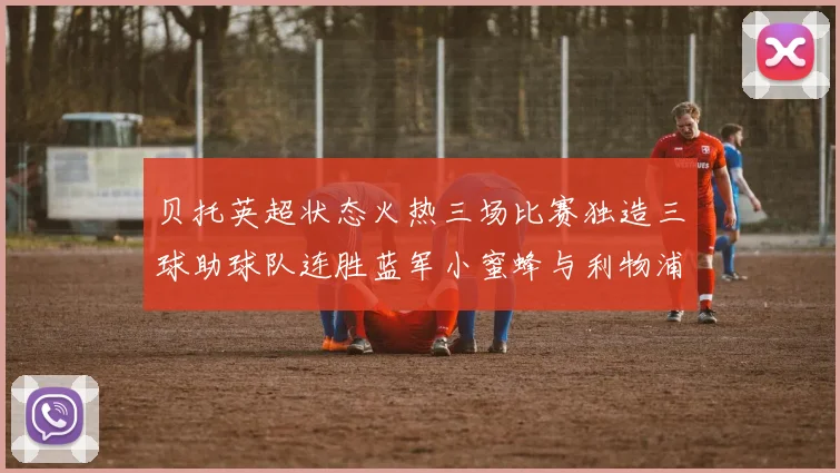 贝托英超状态火热三场比赛独造三球助球队连胜蓝军小蜜蜂与利物浦
