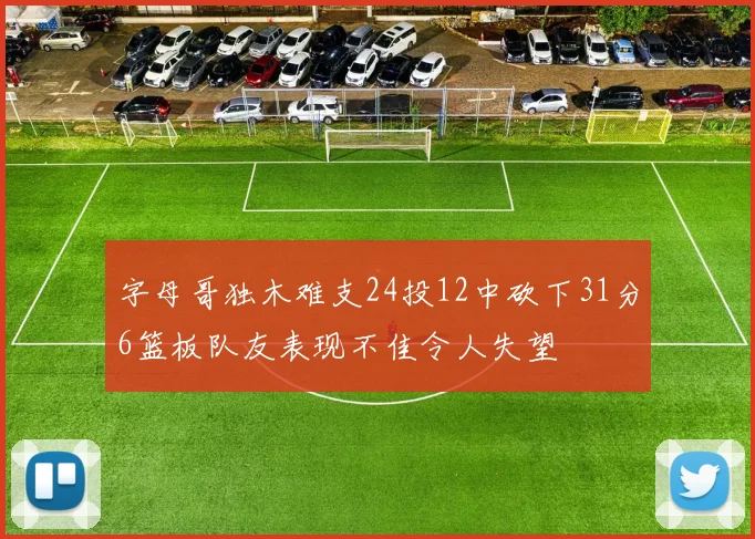 字母哥独木难支24投12中砍下31分6篮板队友表现不佳令人失望