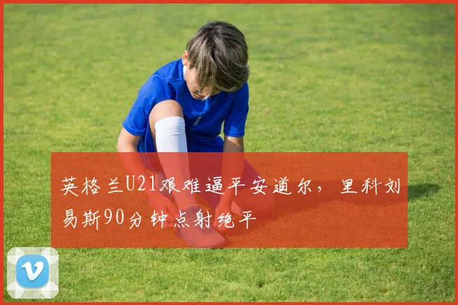 英格兰U21艰难逼平安道尔，里科刘易斯90分钟点射绝平