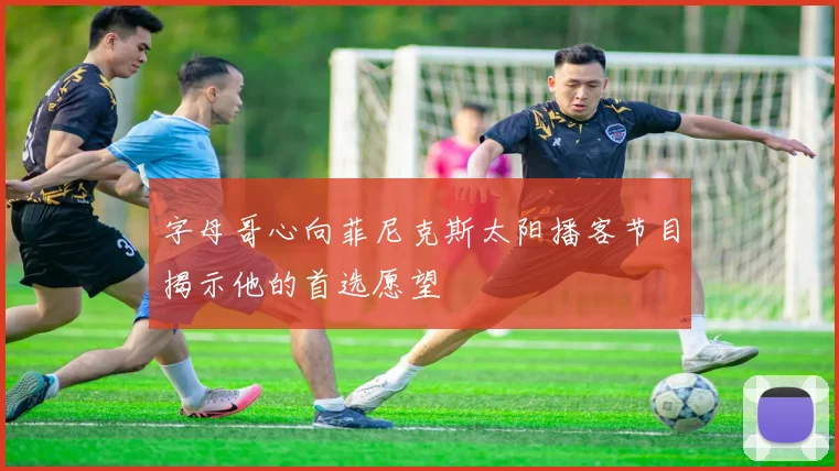 字母哥心向菲尼克斯太阳播客节目揭示他的首选愿望