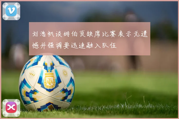 刘浩帆谈姆伯莫缺席比赛表示无遗憾并强调要迅速融入队伍