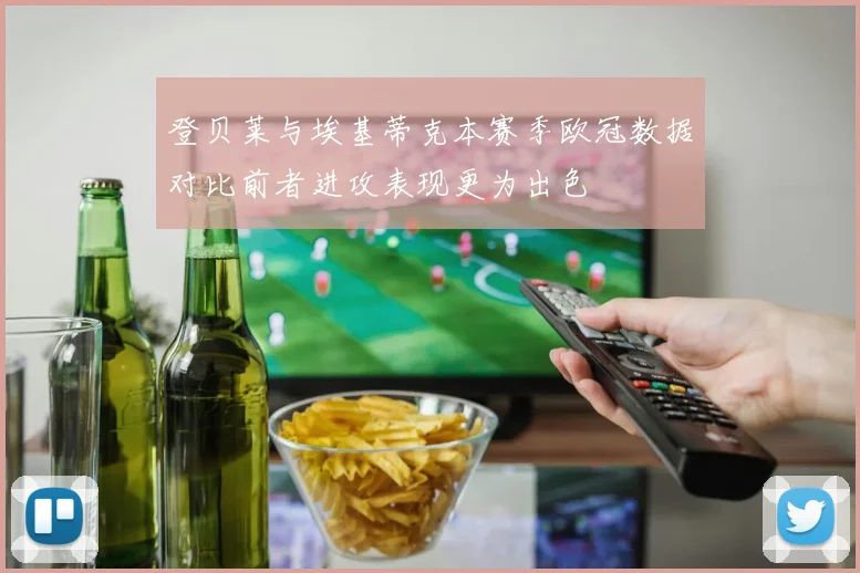 登贝莱与埃基蒂克本赛季欧冠数据对比前者进攻表现更为出色