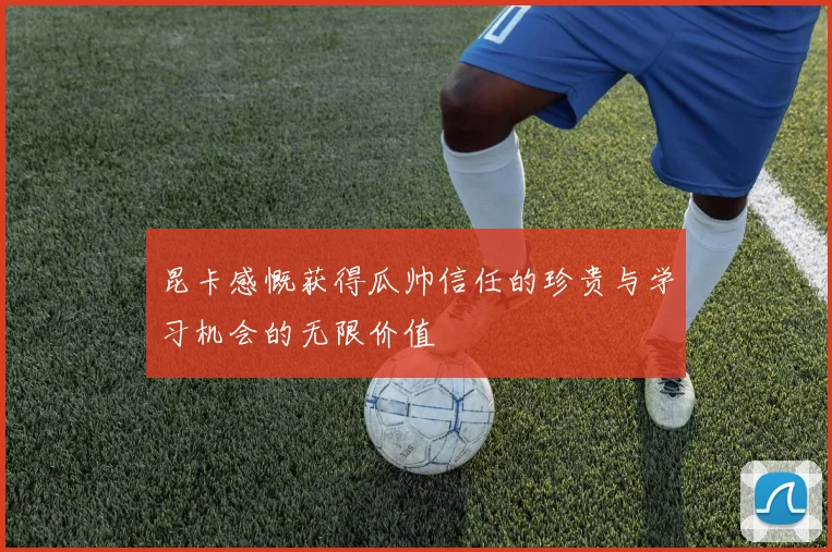 昆卡感慨获得瓜帅信任的珍贵与学习机会的无限价值