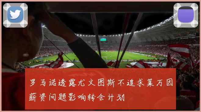 罗马诺透露尤文图斯不追求莱万因薪资问题影响转会计划